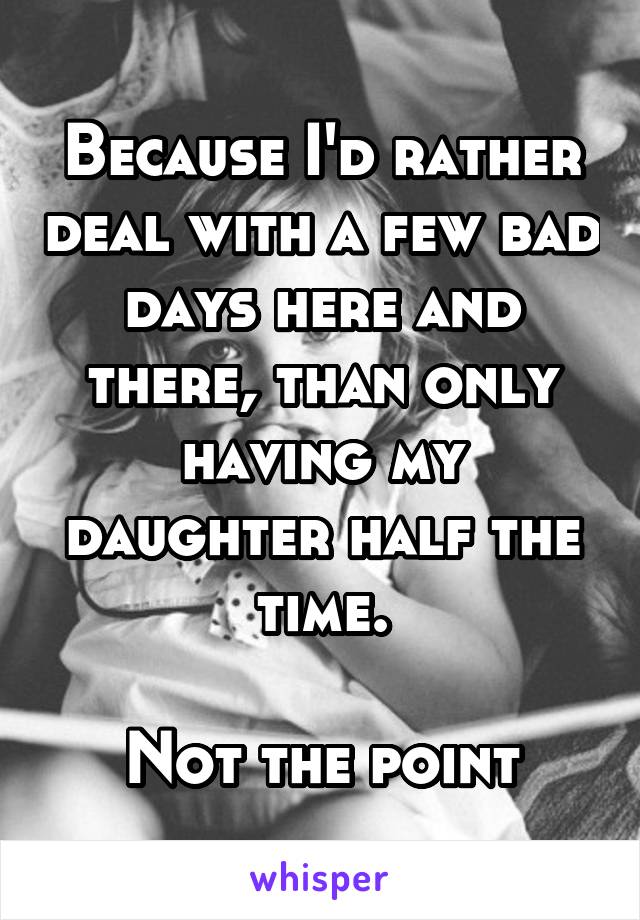 Because I'd rather deal with a few bad days here and there, than only having my daughter half the time.

Not the point