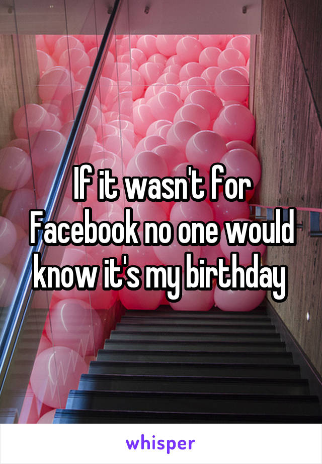 If it wasn't for Facebook no one would know it's my birthday 