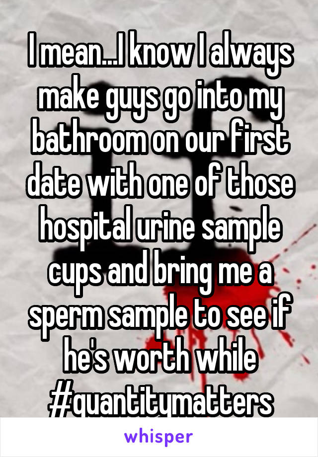 I mean...I know I always make guys go into my bathroom on our first date with one of those hospital urine sample cups and bring me a sperm sample to see if he's worth while
#quantitymatters