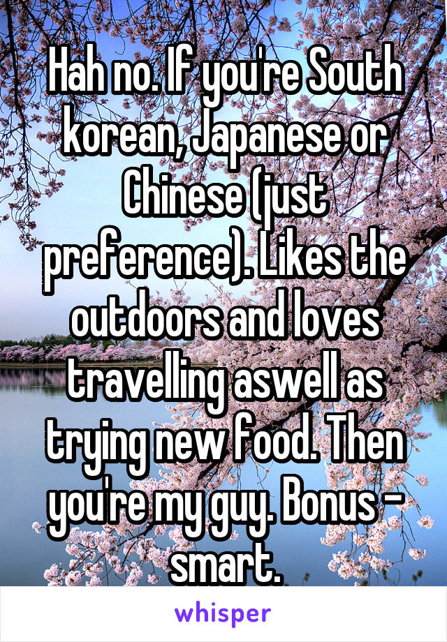 Hah no. If you're South korean, Japanese or Chinese (just preference). Likes the outdoors and loves travelling aswell as trying new food. Then you're my guy. Bonus - smart.