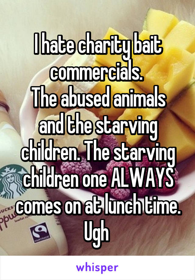 I hate charity bait commercials. 
The abused animals and the starving children. The starving children one ALWAYS comes on at lunch time. Ugh 