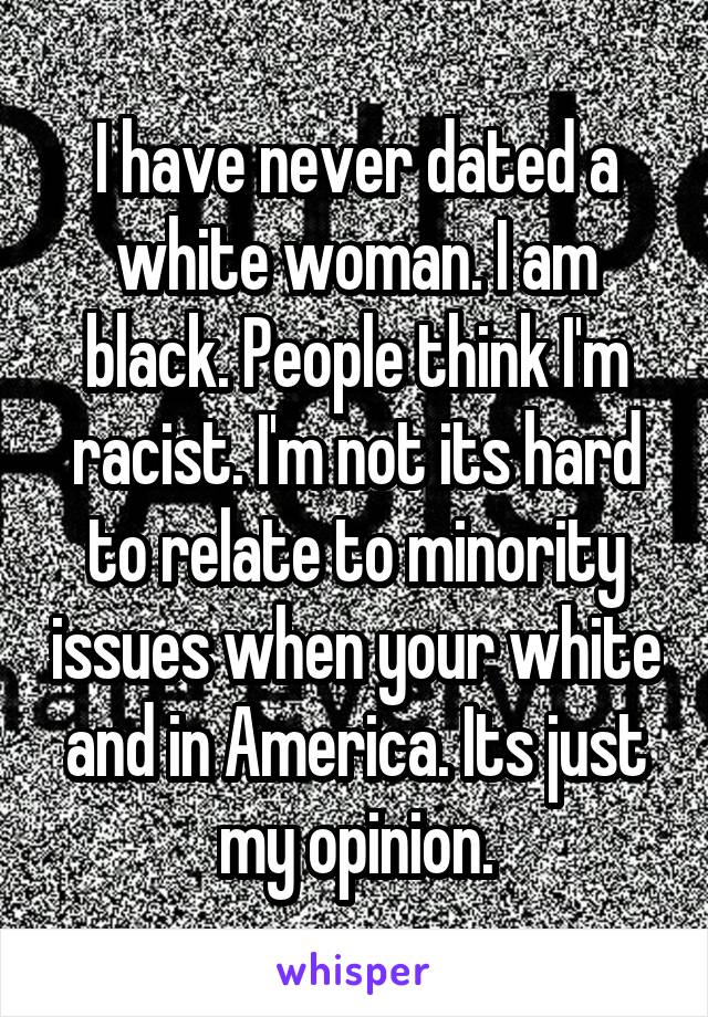 I have never dated a white woman. I am black. People think I'm racist. I'm not its hard to relate to minority issues when your white and in America. Its just my opinion.