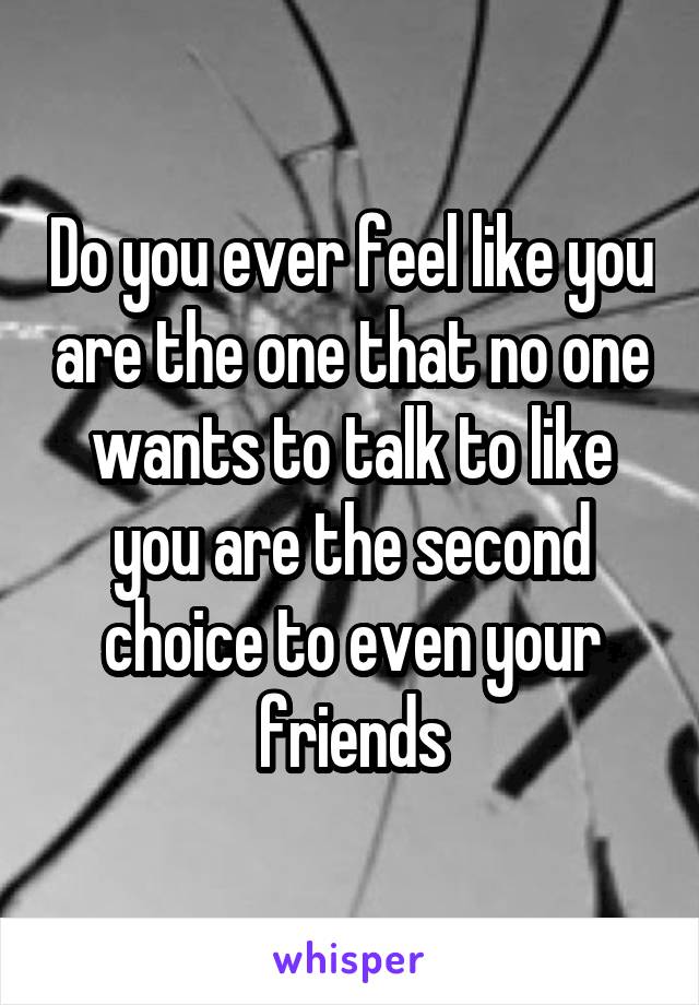 Do you ever feel like you are the one that no one wants to talk to like you are the second choice to even your friends