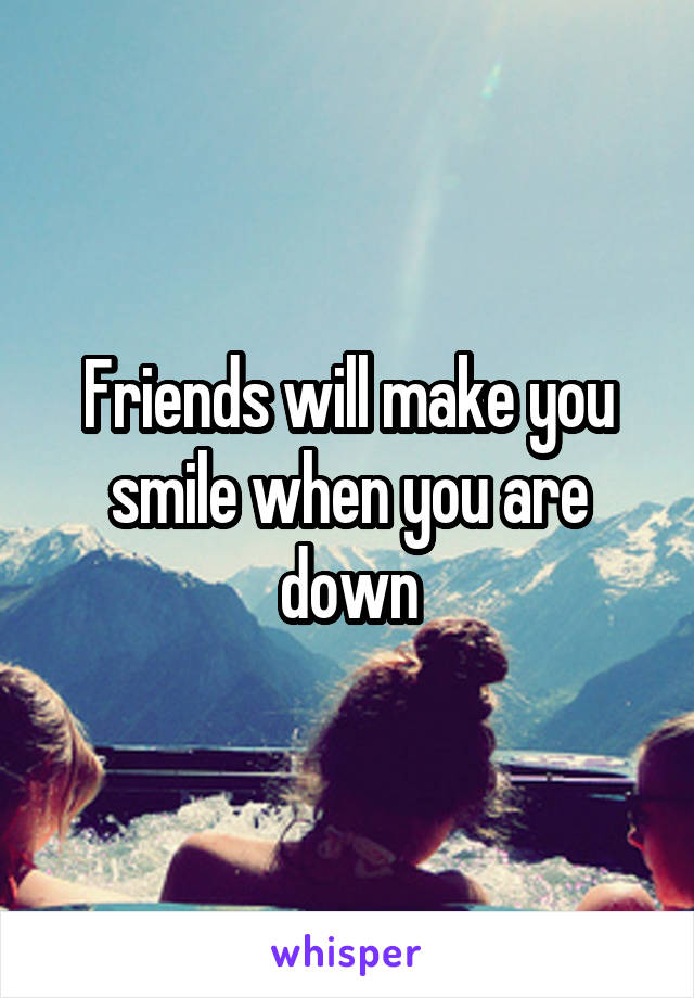 Friends will make you smile when you are down