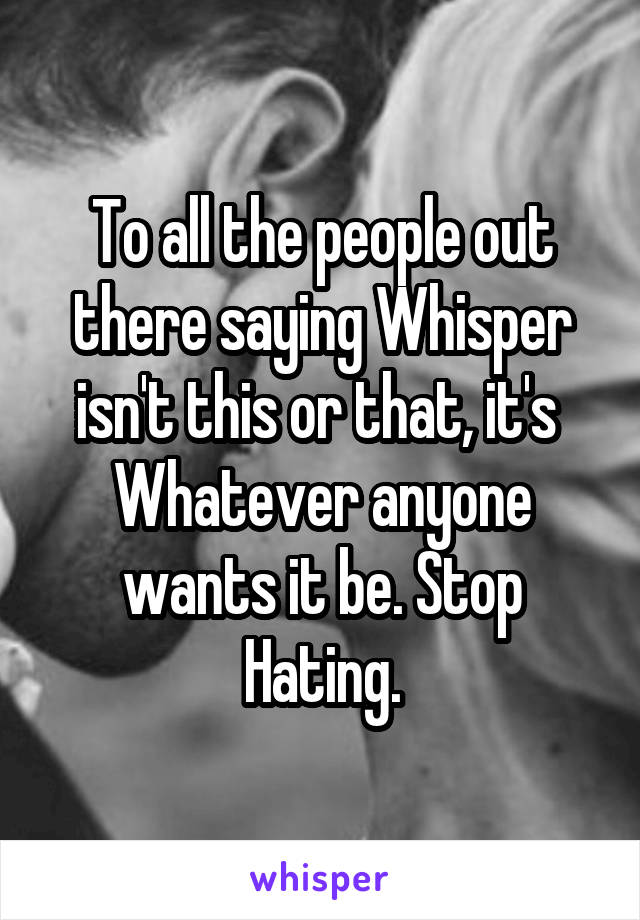 To all the people out there saying Whisper isn't this or that, it's 
Whatever anyone wants it be. Stop Hating.