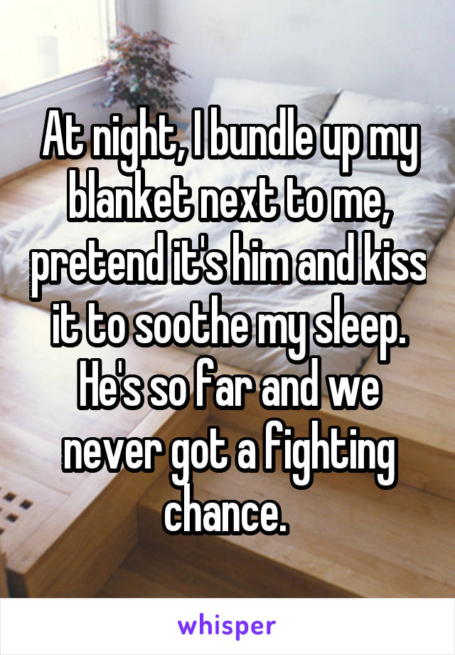 At night, I bundle up my blanket next to me, pretend it's him and kiss it to soothe my sleep. He's so far and we never got a fighting chance. 