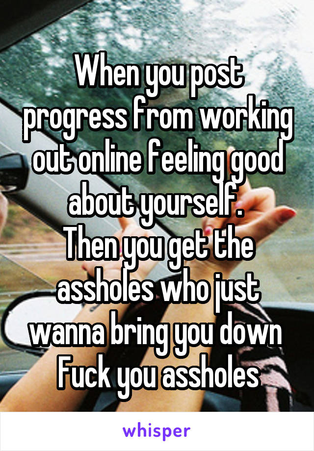 When you post progress from working out online feeling good about yourself. 
Then you get the assholes who just wanna bring you down 
Fuck you assholes