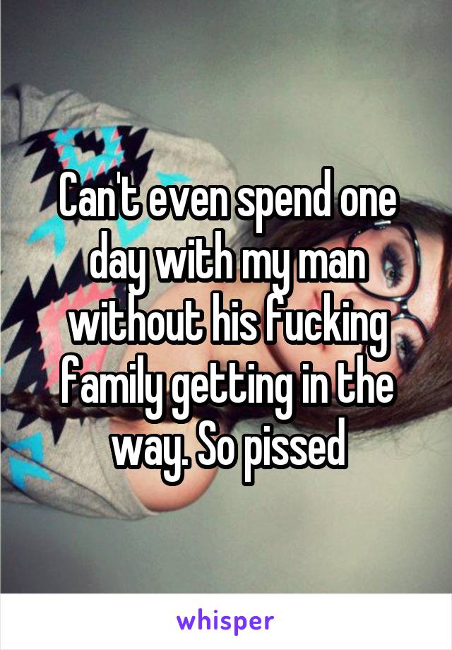 Can't even spend one day with my man without his fucking family getting in the way. So pissed