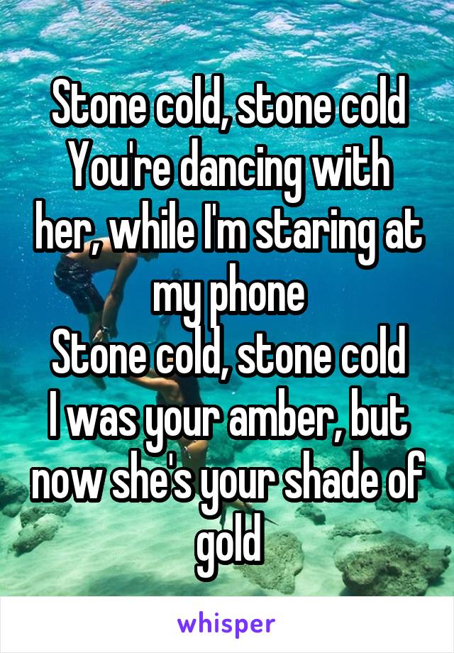 Stone cold, stone cold
You're dancing with her, while I'm staring at my phone
Stone cold, stone cold
I was your amber, but now she's your shade of gold