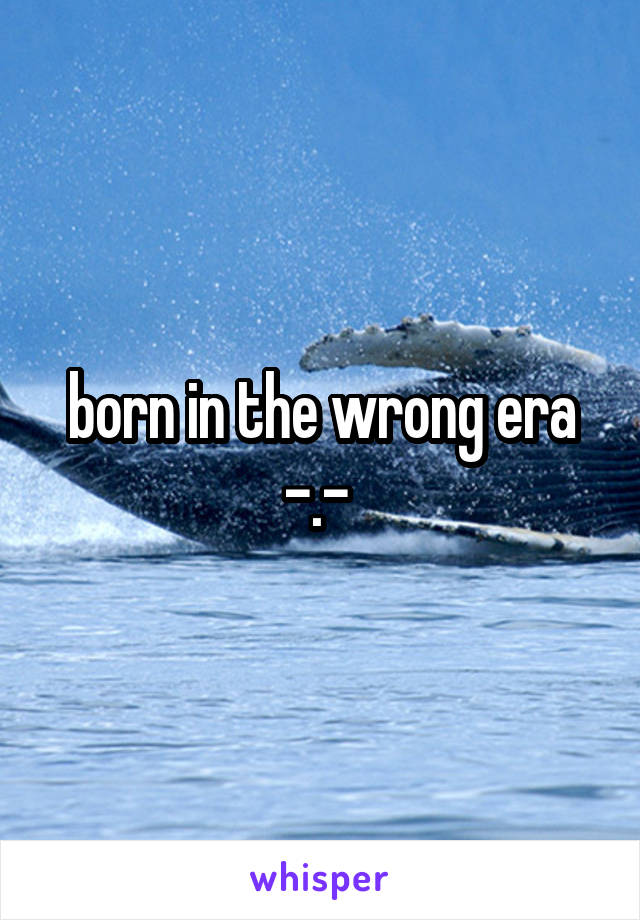 born in the wrong era -.- 