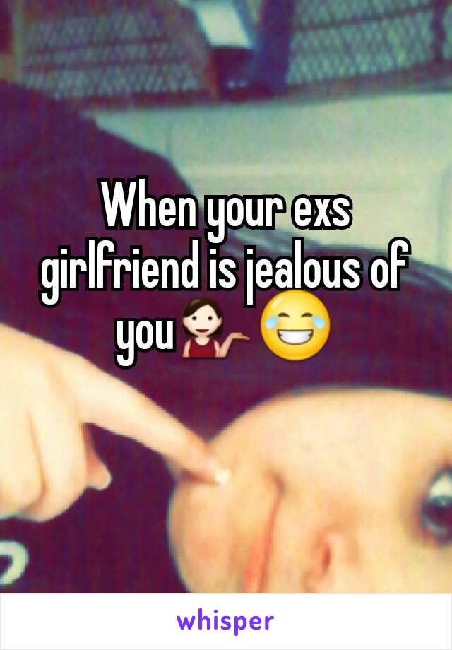 When your exs girlfriend is jealous of you💁😂