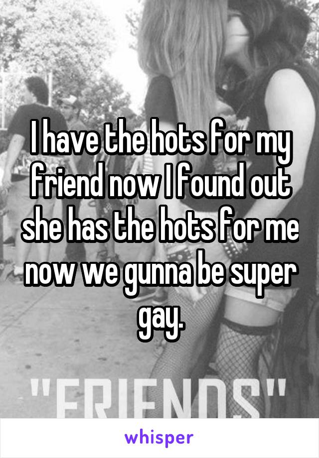I have the hots for my friend now I found out she has the hots for me now we gunna be super gay.