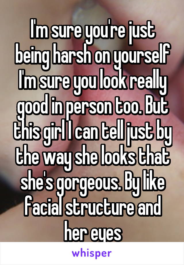 I'm sure you're just being harsh on yourself I'm sure you look really good in person too. But this girl I can tell just by the way she looks that she's gorgeous. By like facial structure and her eyes