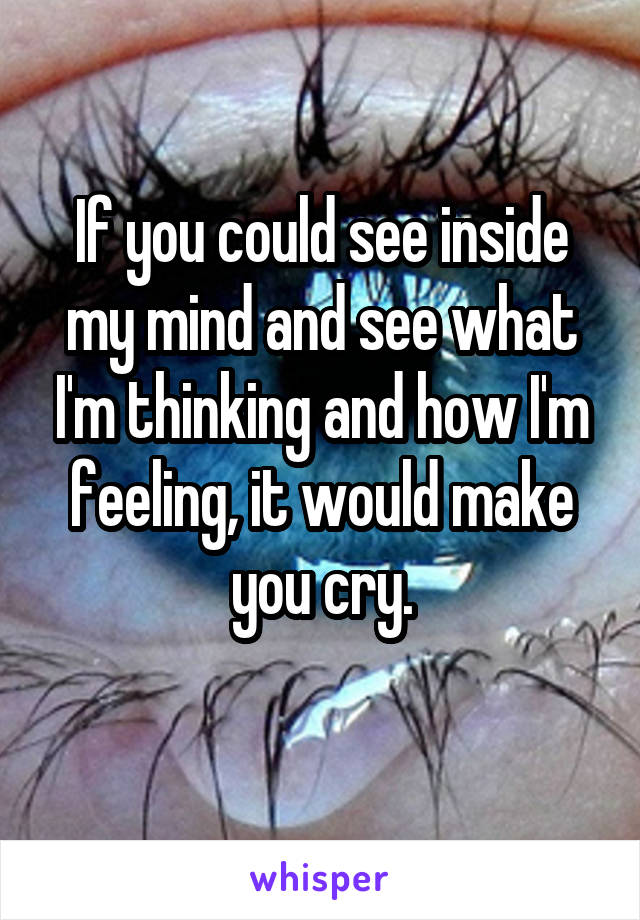 If you could see inside my mind and see what I'm thinking and how I'm feeling, it would make you cry.

