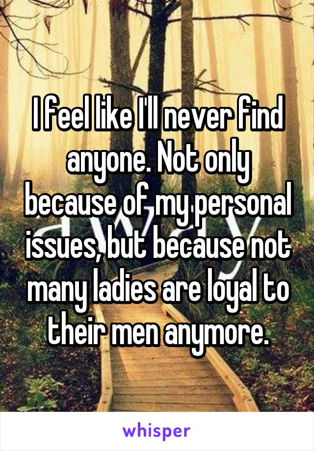 I feel like I'll never find anyone. Not only because of my personal issues, but because not many ladies are loyal to their men anymore.