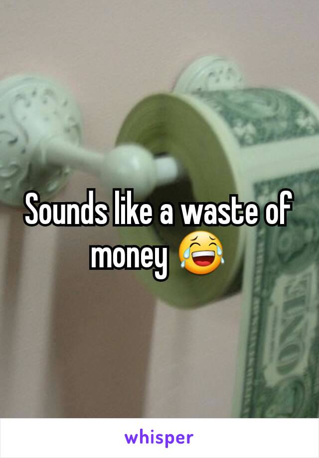 Sounds like a waste of money 😂