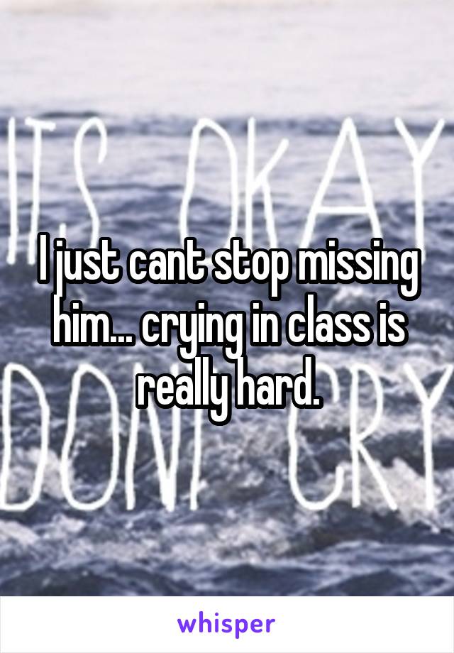 I just cant stop missing him... crying in class is really hard.