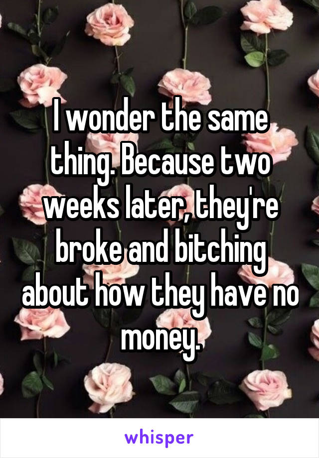 I wonder the same thing. Because two weeks later, they're broke and bitching about how they have no money.