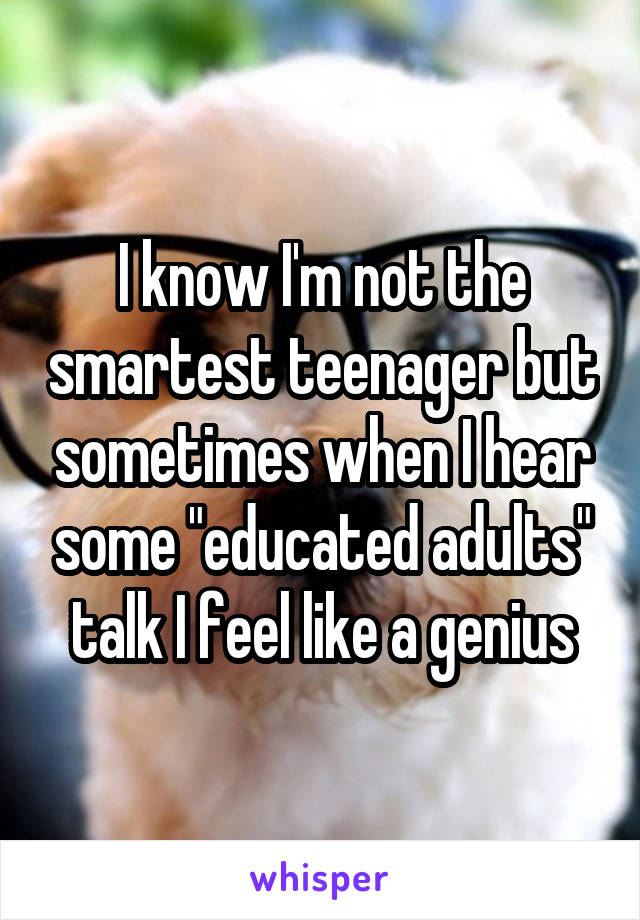 I know I'm not the smartest teenager but sometimes when I hear some "educated adults" talk I feel like a genius
