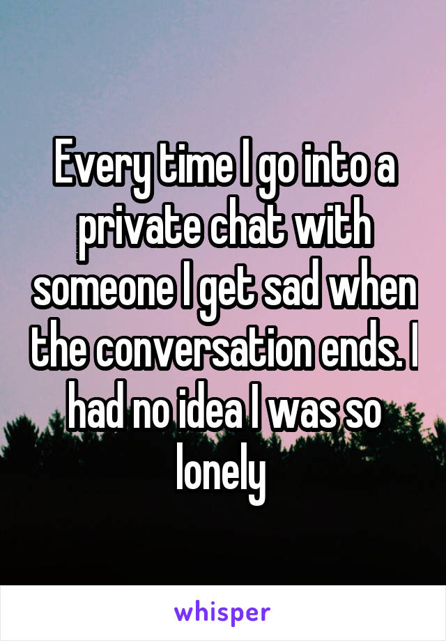 Every time I go into a private chat with someone I get sad when the conversation ends. I had no idea I was so lonely 