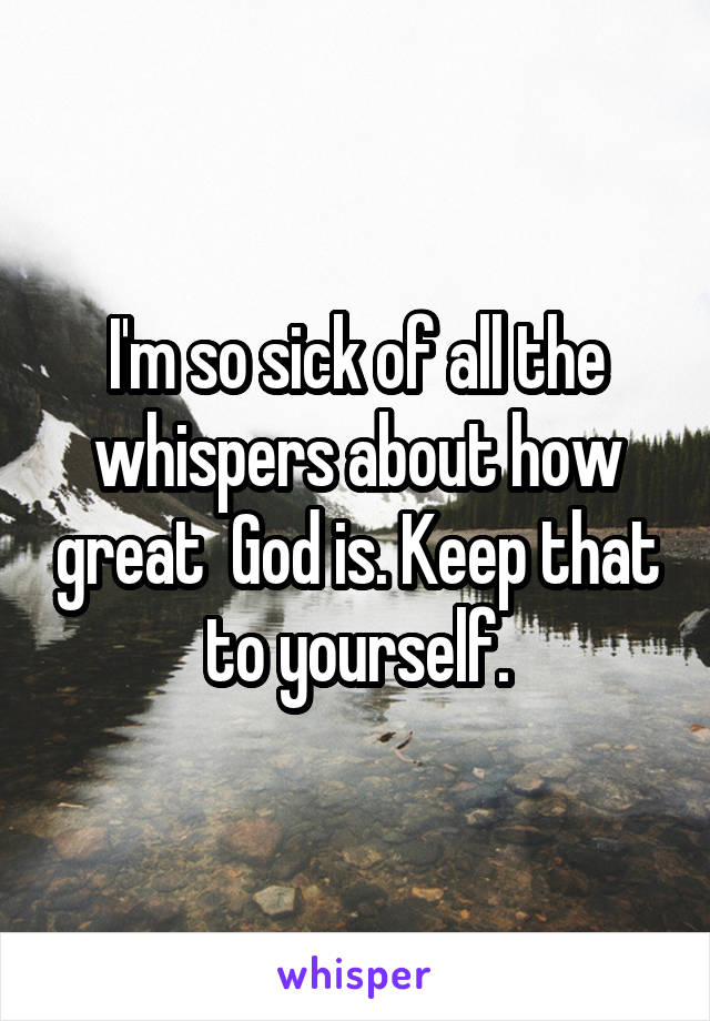 I'm so sick of all the whispers about how great  God is. Keep that to yourself.