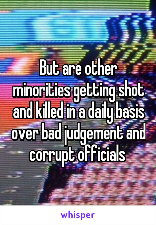 But are other minorities getting shot and killed in a daily basis over bad judgement and corrupt officials 