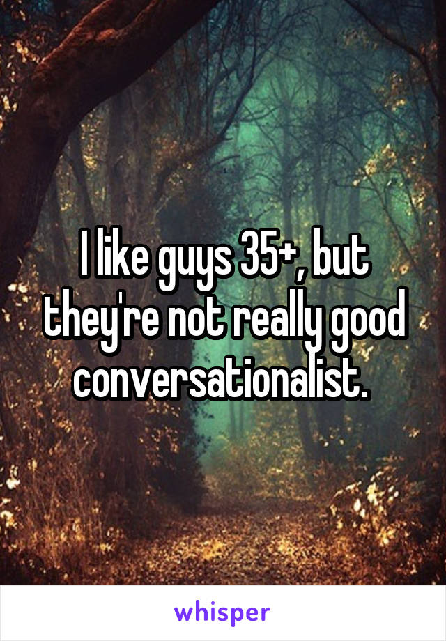 I like guys 35+, but they're not really good conversationalist. 