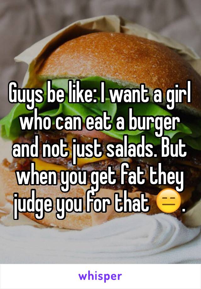 Guys be like: I want a girl who can eat a burger and not just salads. But when you get fat they judge you for that 😑. 