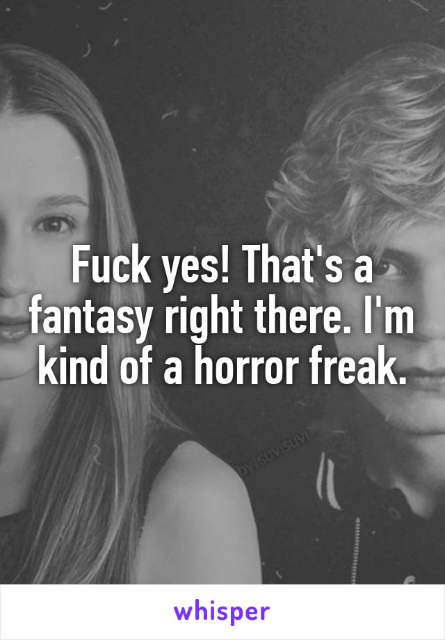 Fuck yes! That's a fantasy right there. I'm kind of a horror freak.