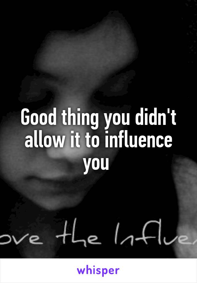Good thing you didn't allow it to influence you 