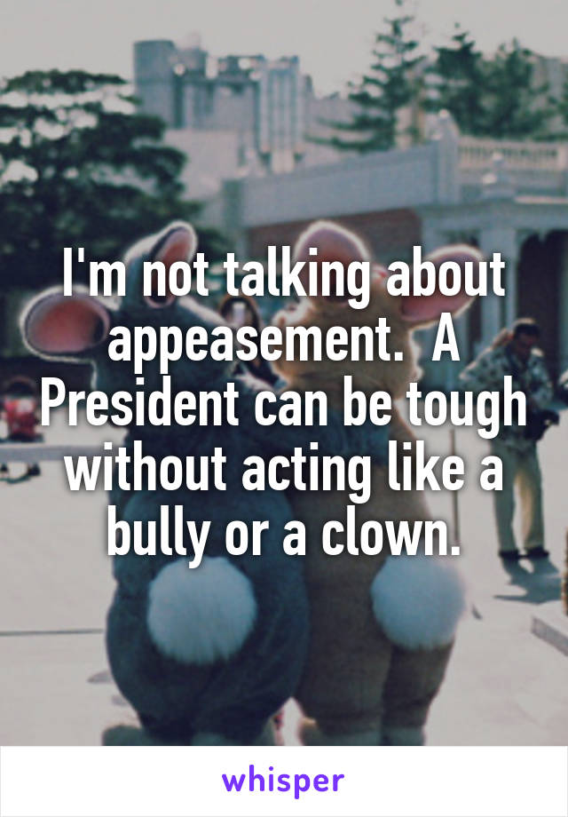 I'm not talking about appeasement.  A President can be tough without acting like a bully or a clown.