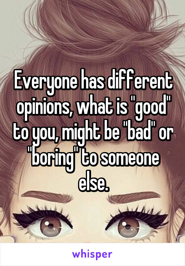 Everyone has different opinions, what is "good" to you, might be "bad" or "boring" to someone else.