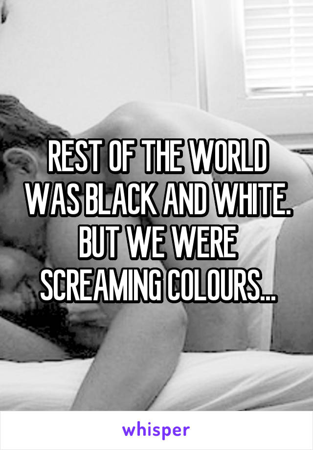 REST OF THE WORLD WAS BLACK AND WHITE.
BUT WE WERE SCREAMING COLOURS...