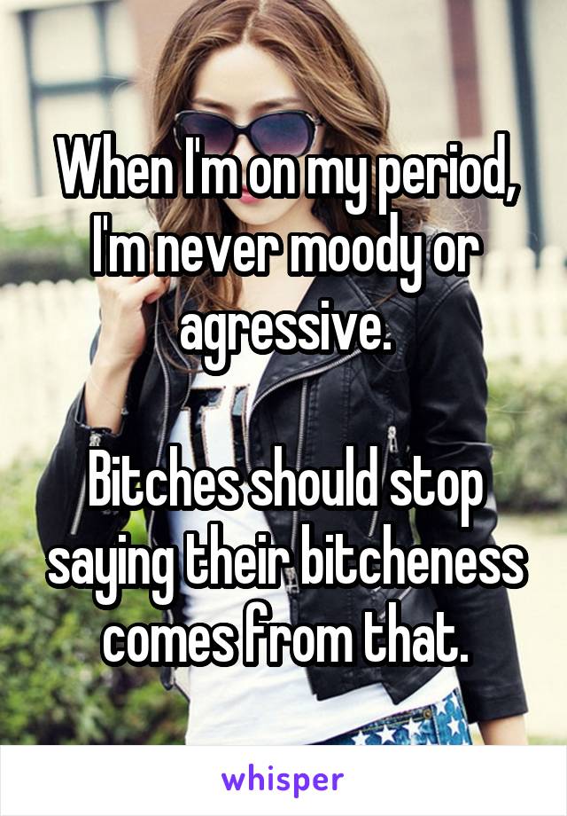 When I'm on my period, I'm never moody or agressive.

Bitches should stop saying their bitcheness comes from that.