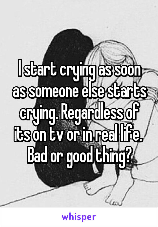 I start crying as soon as someone else starts crying. Regardless of its on tv or in real life. 
Bad or good thing?
