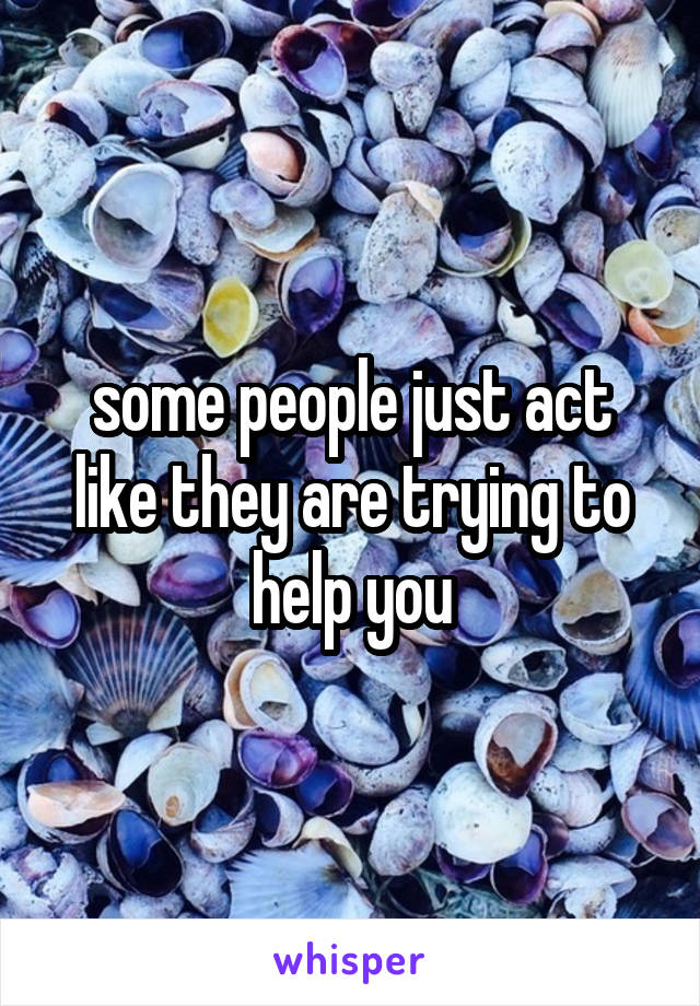 some people just act like they are trying to help you