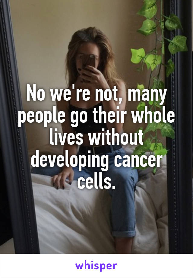 No we're not, many people go their whole lives without developing cancer cells.