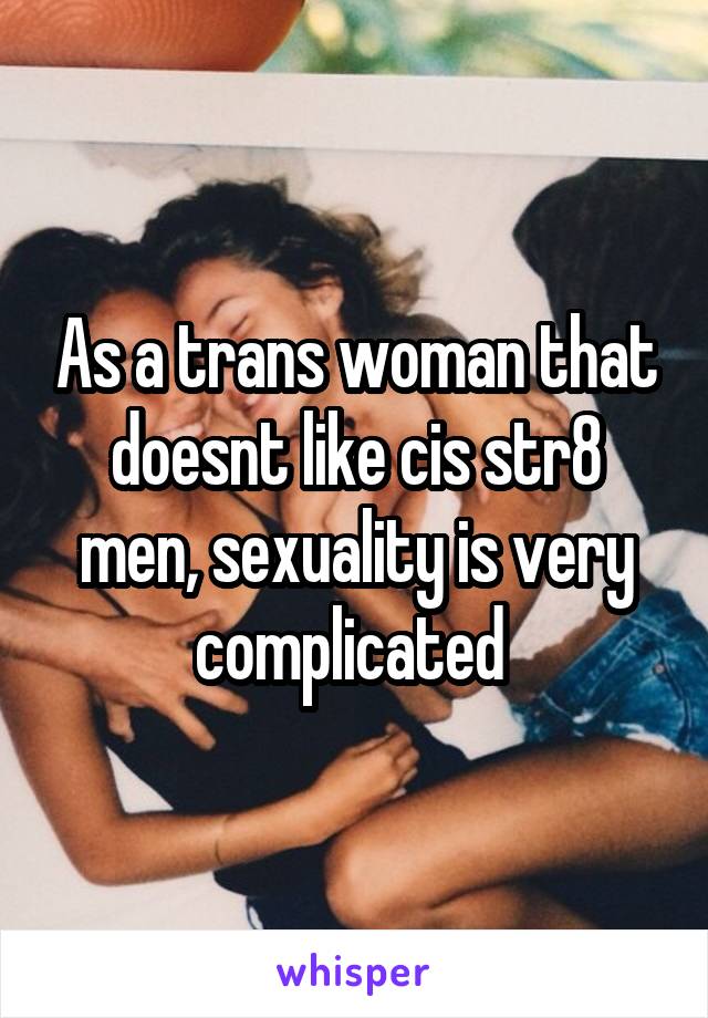 As a trans woman that doesnt like cis str8 men, sexuality is very complicated 