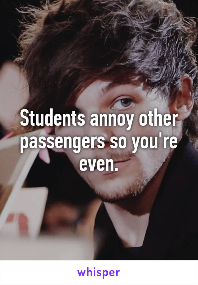 Students annoy other passengers so you're even.