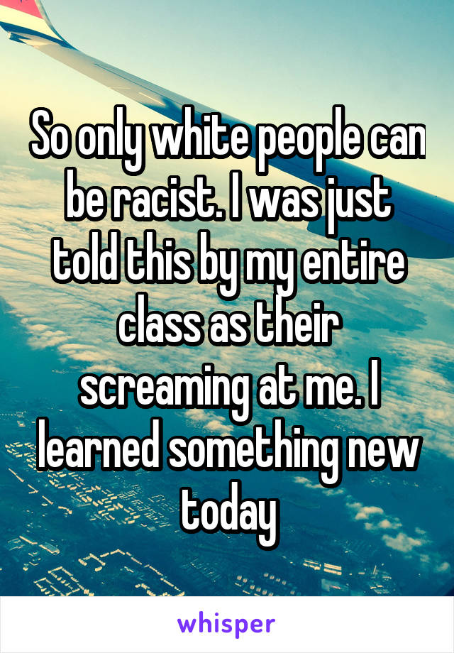 So only white people can be racist. I was just told this by my entire class as their screaming at me. I learned something new today