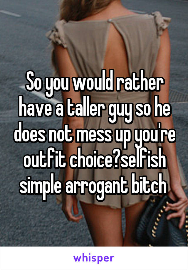 So you would rather have a taller guy so he does not mess up you're outfit choice?selfish simple arrogant bitch 