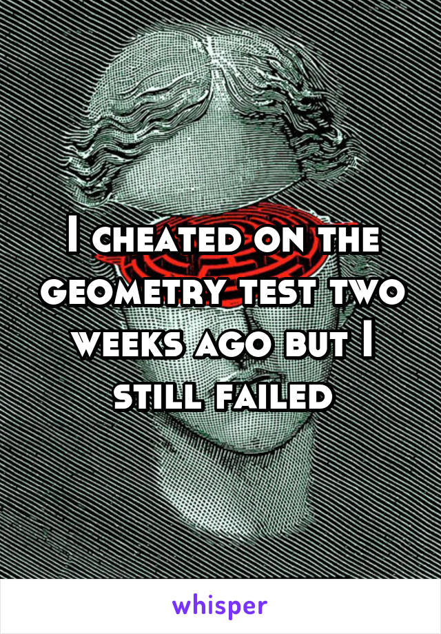 I cheated on the geometry test two weeks ago but I still failed