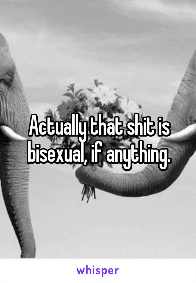 Actually that shit is bisexual, if anything.