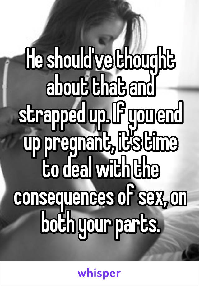 He should've thought about that and strapped up. If you end up pregnant, it's time to deal with the consequences of sex, on both your parts.