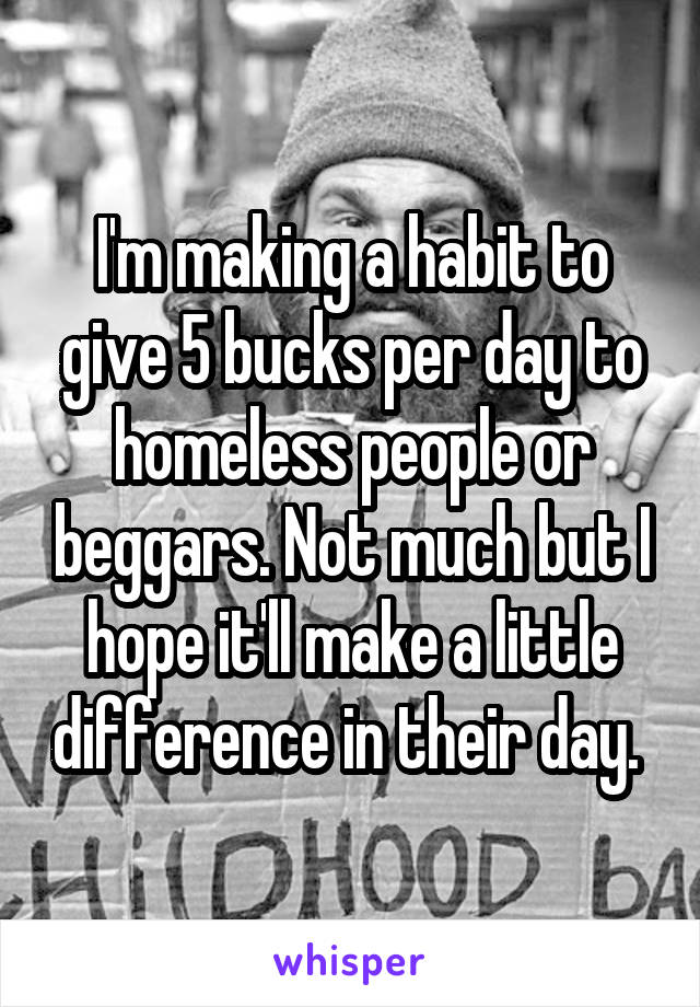 I'm making a habit to give 5 bucks per day to homeless people or beggars. Not much but I hope it'll make a little difference in their day. 