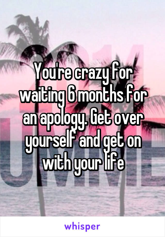 You're crazy for waiting 6 months for an apology. Get over yourself and get on with your life