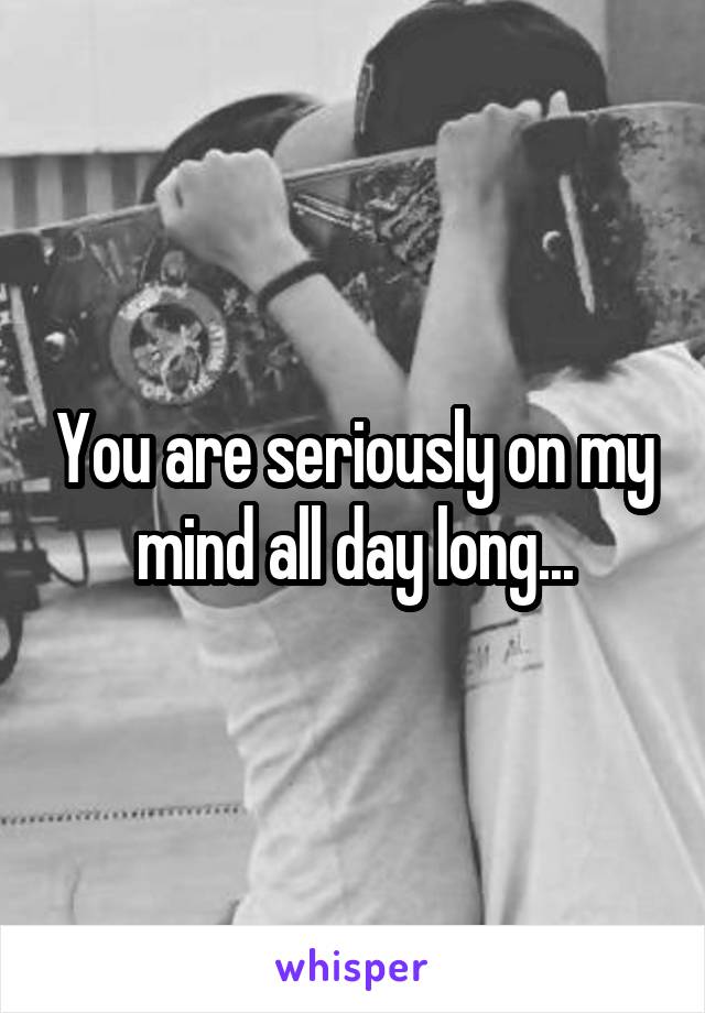 You are seriously on my mind all day long...