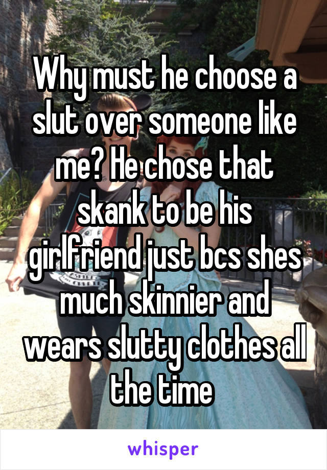 Why must he choose a slut over someone like me? He chose that skank to be his girlfriend just bcs shes much skinnier and wears slutty clothes all the time 