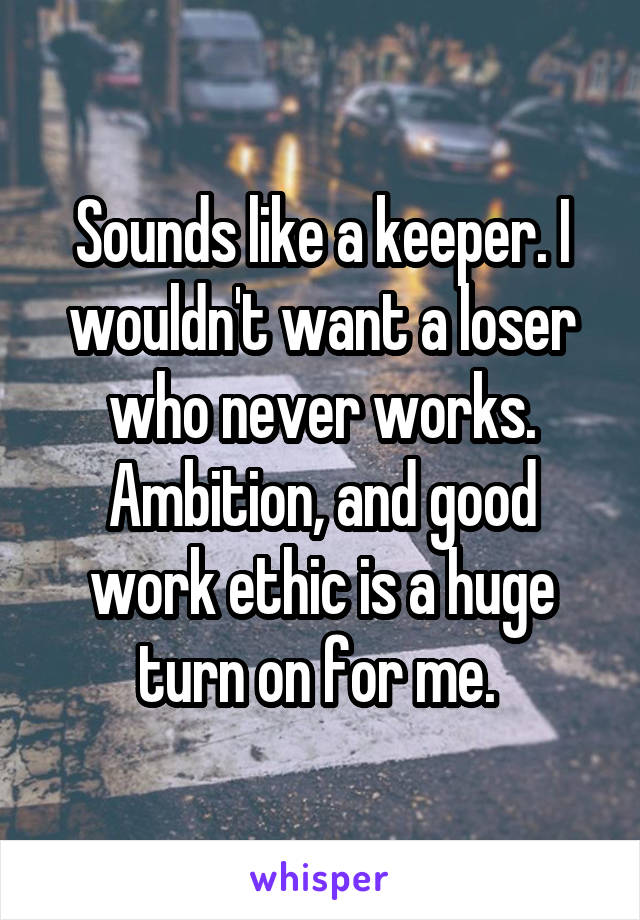 Sounds like a keeper. I wouldn't want a loser who never works. Ambition, and good work ethic is a huge turn on for me. 