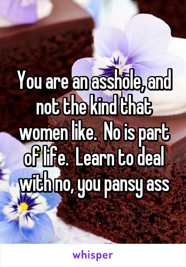 You are an asshole, and not the kind that women like.  No is part of life.  Learn to deal with no, you pansy ass